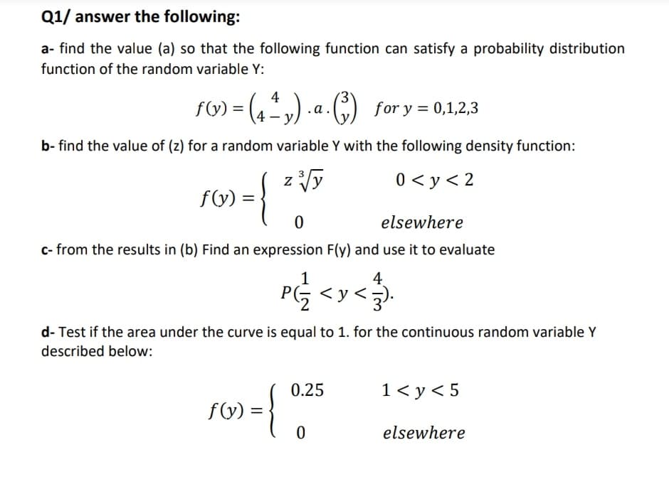 Q1/ answer the following:
a- find the value (a) so that the following function can satisfy a probability distribution
function of the random variable Y:
4
fV) = (4v) .a.(G) for y = 0,1,2,3
b- find the value of (z) for a random variable Y with the following density function:
z Vy
3
0 < y < 2
f(y) =
elsewhere
c- from the results in (b) Find an expression F(y) and use it to evaluate
1
<y<5).
4
d- Test if the area under the curve is equal to 1. for the continuous random variable Y
described below:
0.25
1< y< 5
{
fy) =
elsewhere
