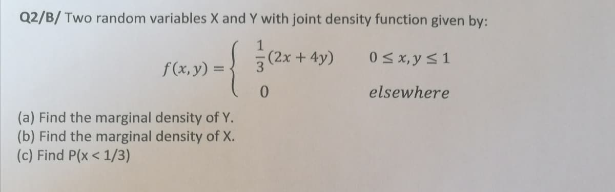 Q2/B/ Two random variables X and Y with joint density function given by:
(2x +4y)
0<x, y <1
f (x, y) =
elsewhere
(a) Find the marginal density of Y.
(b) Find the marginal density of X.
(c) Find P(x < 1/3)
