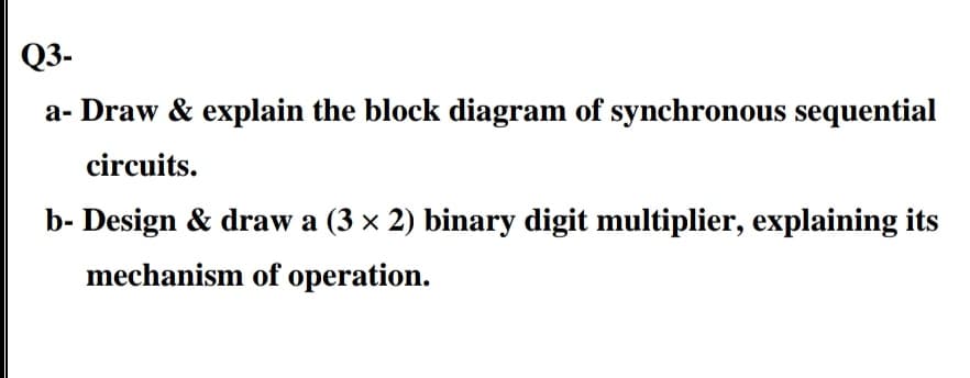 Q3-
a- Draw & explain the block diagram of synchronous sequential
circuits.
b- Design & draw a (3 x 2) binary digit multiplier, explaining its
mechanism of operation.
