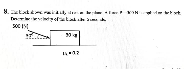 8. The block shown was initially at rest on the plane. A force P = 500 N is applied on the block.
Determine the velocity of the block after 5 seconds.
500 (N)
30°
30 kg
Hx = 0.2
