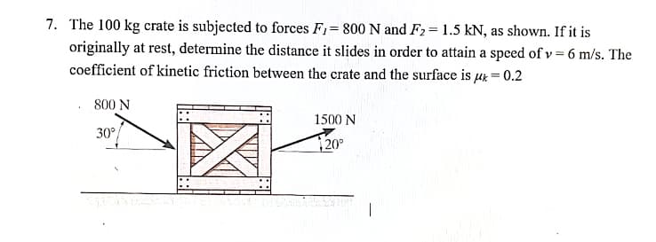 7. The 100 kg crate is subjected to forces F,= 800 N and F2= 1.5 kN, as shown. If it is
originally at rest, determine the distance it slides in order to attain a speed of v = 6 m/s. The
coefficient of kinetic friction between the crate and the surface is µx = 0.2
800 N
1500 N
30°
20°
