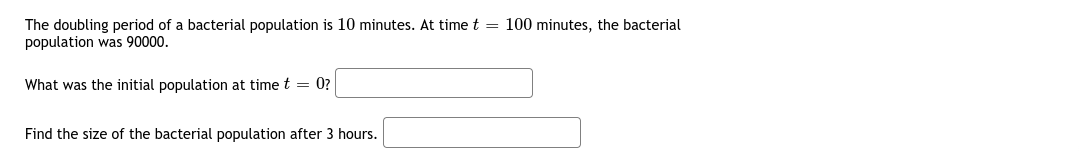 The doubling period of a bacterial population is 10 minutes. At time t = 100 minutes, the bacterial
population was 90000.
What was the initial population at time t = 0?
Find the size of the bacterial population after 3 hours.
