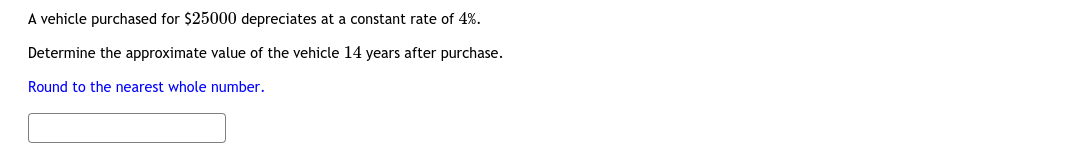 A vehicle purchased for $25000 depreciates at a constant rate of 4%.
Determine the approximate value of the vehicle 14 years after purchase.
Round to the nearest whole number.
