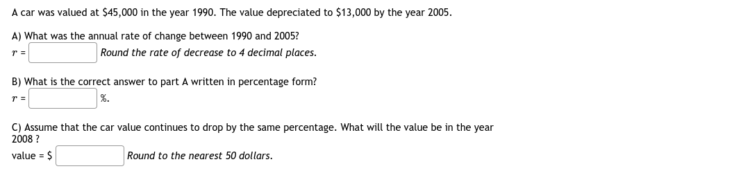 A car was valued at $45,000 in the year 1990. The value depreciated to $13,000 by the year 2005.
A) What was the annual rate of change between 1990 and 2005?
r =
Round the rate of decrease to 4 decimal places.
B) What is the correct answer to part A written in percentage form?
r =
%.
C) Assume that the car value continues to drop by the same percentage. What will the value be in the year
2008 ?
value = $
Round to the nearest 50 dollars.
