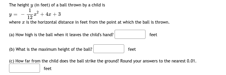 The height y (in feet) of a ball thrown by a child is
1
-x + 4x + 3
12
y =
where x is the horizontal distance in feet from the point at which the ball is thrown.
(a) How high is the ball when it leaves the child's hand?
feet
(b) What is the maximum height of the ball?
feet
(c) How far from the child does the ball strike the ground? Round your answers to the nearest 0.01.
feet
