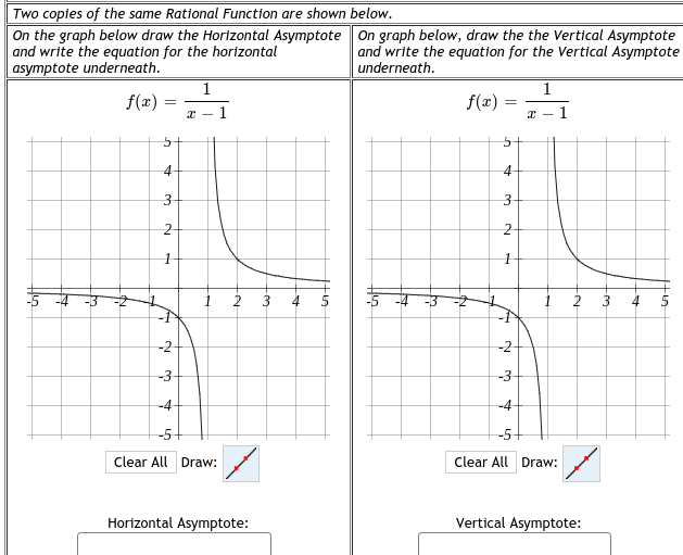 Two copies of the same Rational Function are shown below.
On the graph below draw the Horizontal Asymptote On graph below, draw the the Vertical Asymptote
and write the equation for the horizontal
asymptote underneath.
and write the equation for the Vertical Asymptote
underneath.
1
1
f(x) :
f(x)
1
1
3
3
1
4
3
4
-N
-2-
-2-
-3
-3-
-4
-4
-5+
-5+
Clear All Draw:
Clear All Draw:
Horizontal Asymptote:
Vertical Asymptote:
1.
3.
2.
2.
1.
