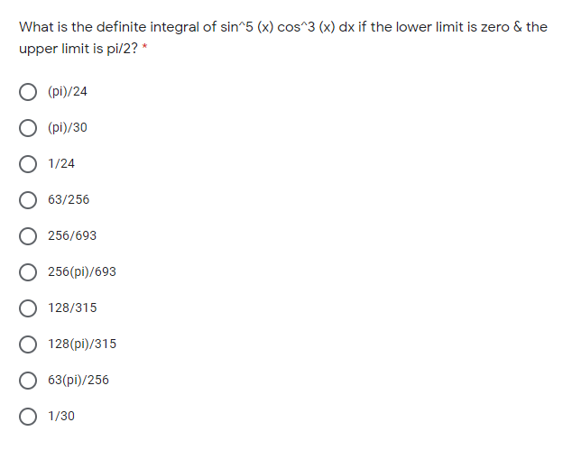 What is the definite integral of sin^5 (x) cos^3 (x) dx if the lower limit is zero & the
upper limit is pi/2? *
O (pi)/24
O (pi)/30
O 1/24
O 63/256
256/693
256(pi)/693
128/315
128(pi)/315
63(pi)/256
O 1/30
