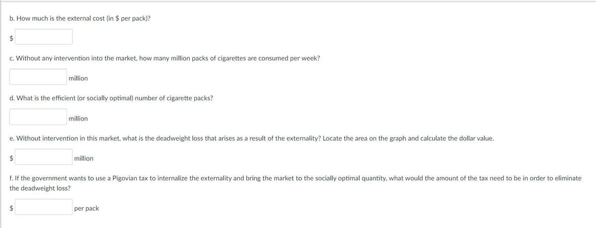 b. How much is the external cost (in $ per pack)?
2$
c. Without any intervention into the market, how many million packs of cigarettes are consumed per week?
million
d. What is the efficient (or socially optimal) number of cigarette packs?
million
e. Without intervention in this market, what is the deadweight loss that arises as a result of the externality? Locate the area on the graph and calculate the dollar value.
2$
million
f. If the government wants to use a Pigovian tax to internalize the externality and bring the market to the socially optimal quantity, what would the amount of the tax need to be in order to eliminate
the deadweight loss?
per pack
