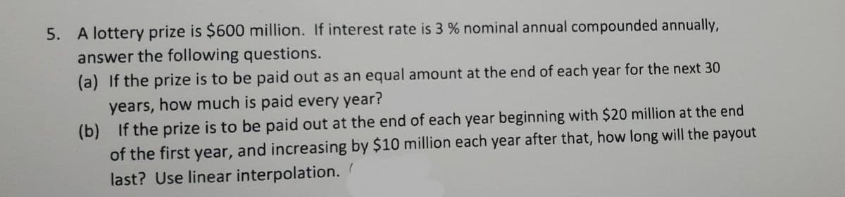 5. A lottery prize is $600 million. If interest rate is 3 % nominal annual compounded annually,
answer the following questions.
(a) If the prize is to be paid out as an equal amount at the end of each year for the next 30
years, how much is paid every year?
(b) If the prize is to be paid out at the end of each year beginning with $20 million at the end
of the first year, and increasing by $10 million each year after that, how long will the payout
last? Use linear interpolation.
