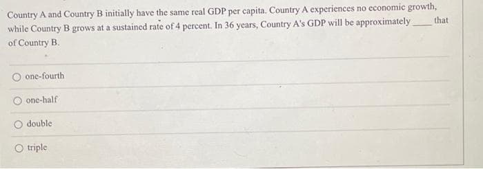 Country A and Country B initially have the same real GDP per capita. Country A experiences no economic growth,
while Country B grows at a sustained rate of 4 percent. In 36 years, Country A's GDP will be approximately
of Country B.
that
one-fourth
one-half
O double
O triple
