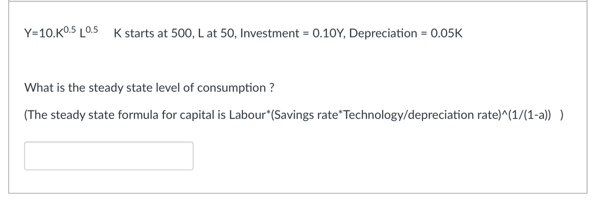 Y=10.K0.5 LO.5 K starts at 500, L at 50, Investment = 0.10Y, Depreciation = 0.05K
What is the steady state level of consumption ?
(The steady state formula for capital is Labour*(Savings rate*Technology/depreciation rate)^(1/(1-a)) )
