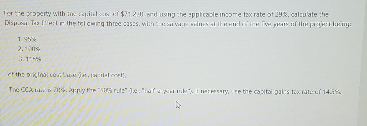 For the property with the capital cost of $71,220, and using the applicable income tax rate of 29%, calculate the
Disposal Tax Effect in the following three cases, with the salvage values at the end of the five years of the project being:
1.95%
2.100%
3.115%
of the original cost base (i.e., capital cost).
The CCA rate is 20%. Apply the "50% rule" (i.e., "half-a-year rule"). If necessary, use the capital gains tax rate of 14.5%.
