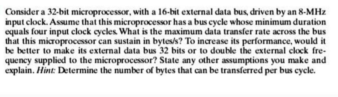 Consider a 32-bit microprocessor, with a 16-bit external data bus, driven by an 8-MHz
input clock. Assume that this microprocessor has a bus cycle whose minimum duration
equals four input clock cycles. What is the maximum data transfer rate across the bus
that this microprocessor can sustain in bytes/s? To increase its performance, would it
be better to make its external data bus 32 bits or to double the external clock fre-
quency supplied to the microprocessor? State any other assumptions you make and
explain. Hint: Determine the number of bytes that can be transferred per bus cycle.