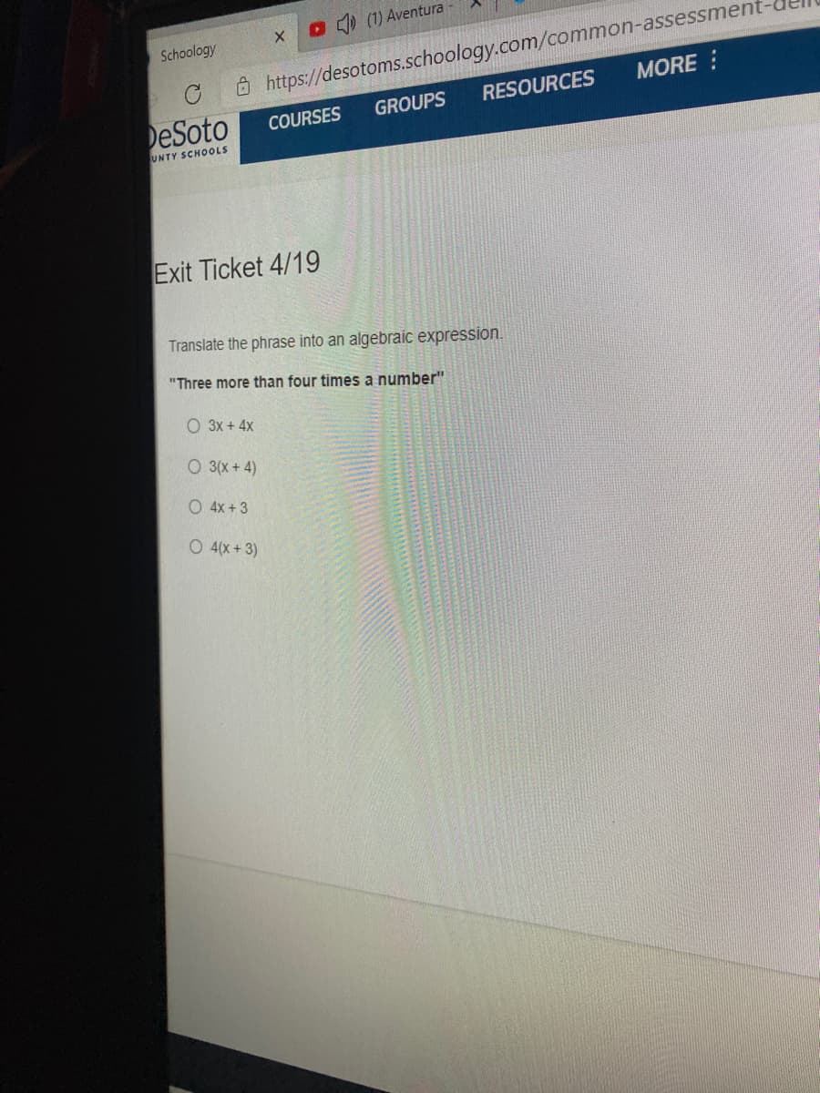O 4 (1) Aventura
O https://desotoms.schoology.com/common-assessment
MORE :
Schoology
GROUPS
RESOURCES
DeSoto
COURSES
UNTY SCHOOLS
Exit Ticket 4/19
Translate the phrase into an algebraic expression.
"Three more than four times a number"
O 3x + 4x
O 3(x + 4)
O 4x +3
O 4(x+3)
