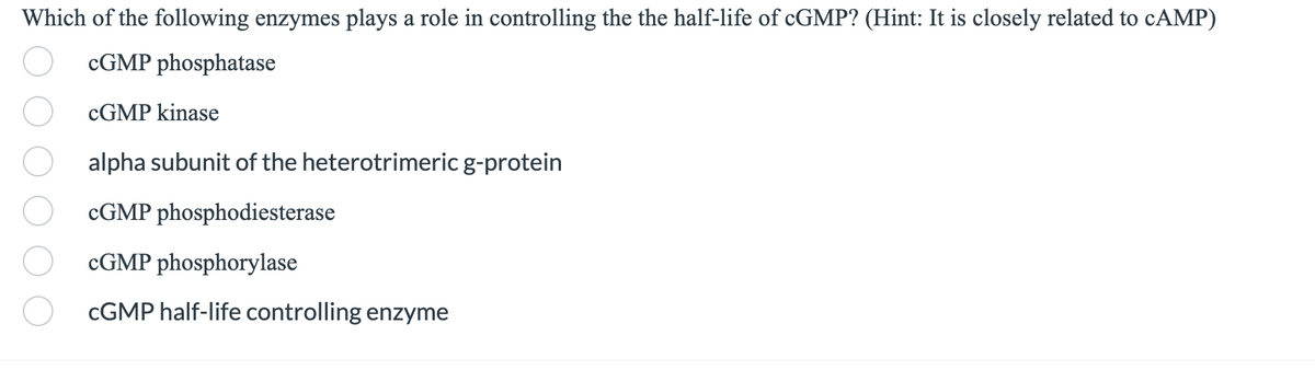 Which of the following enzymes plays a role in controlling the the half-life of cGMP? (Hint: It is closely related to cAMP)
cGMP phosphatase
cGMP kinase
alpha subunit of the heterotrimeric g-protein
cGMP phosphodiesterase
cGMP phosphorylase
CGMP half-life controlling enzyme
