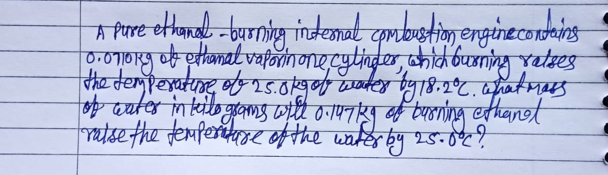 A Pose ethanel-burning internal combustion engine contains
0.0710rg of ethanal vaporin one cylinder, which burning ratses
the temperature of 2.5.0 kg of water by 18.2°C. what mass
of water in teile geams will 0.147kg of burning ethanet
raise the temperature of the water by 25.0°C?