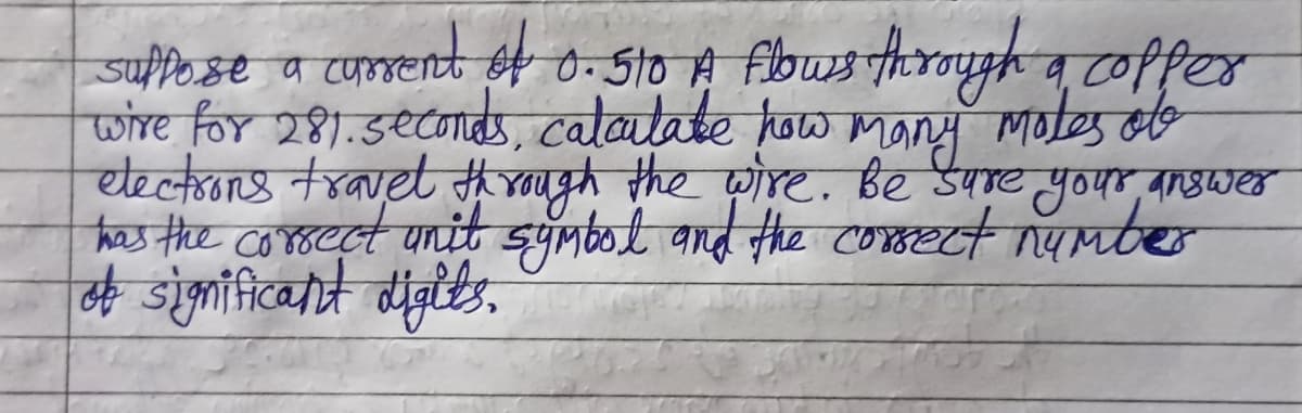 suppose a current of 0. 510 A flows through a copper
wire for 281. seconds, calculate how many motes obe
electrons travel through the wire. Be sure your answer
has the correct unit symbol and the correct number
of significant digits.