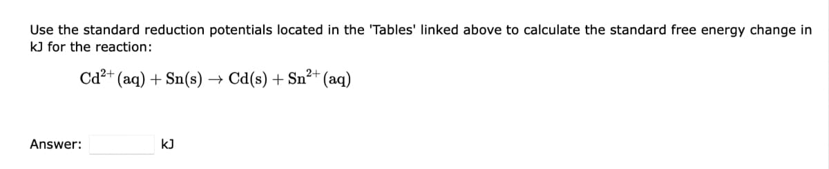 Use the standard reduction potentials located in the 'Tables' linked above to calculate the standard free energy change in
kJ for the reaction:
Cd²+ (aq) + Sn(s)
Answer:
kJ
2+ (aq)
→ Cd(s) + Sn²+