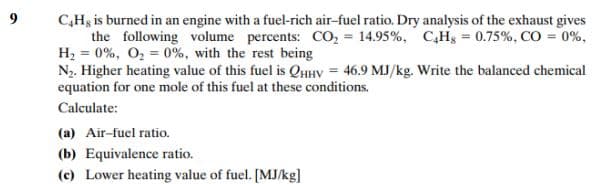 C,Hg is burned in an engine with a fuel-rich air-fuel ratio. Dry analysis of the exhaust gives
the following volume percents: CO, = 14.95%, C,Hg = 0.75%, CO = 0%,
H2 = 0%, O, = 0%, with the rest being
N. Higher heating value of this fuel is QHHV = 46.9 MJ/kg. Write the balanced chemical
equation for one mole of this fuel at these conditions.
Calculate:
(a) Air-fuel ratio.
(b) Equivalence ratio.
(c) Lower heating value of fuel. [MJ/kg]
