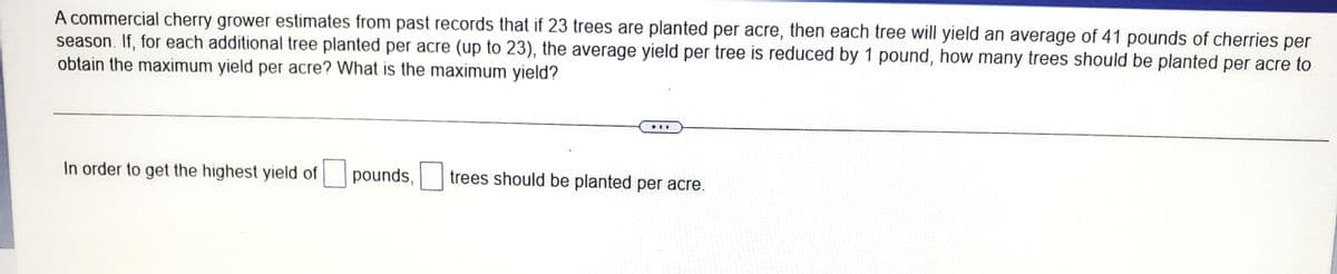 A commercial cherry grower estimates from past records that if 23 trees are planted per acre, then each tree will yield an average of 41 pounds of cherries per
season. If, for each additional tree planted per acre (up to 23), the average yield per tree is reduced by 1 pound, how many trees should be planted per acre to
obtain the maximum yield per acre? What is the maximum yield?
...
In order to get the highest yield of pounds,
trees should be planted per acre.
