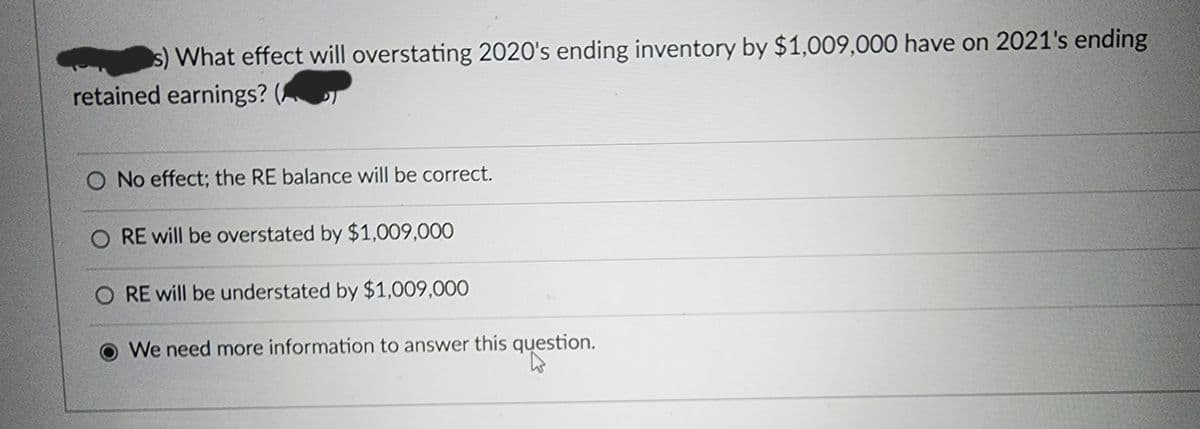 s) What effect will overstating 2020's ending inventory by $1,009,000 have on 2021's ending
retained earnings? (
O No effect; the RE balance will be correct.
O RE will be overstated by $1,009,000
RE will be understated by $1,009,000
We need more information to answer this question.