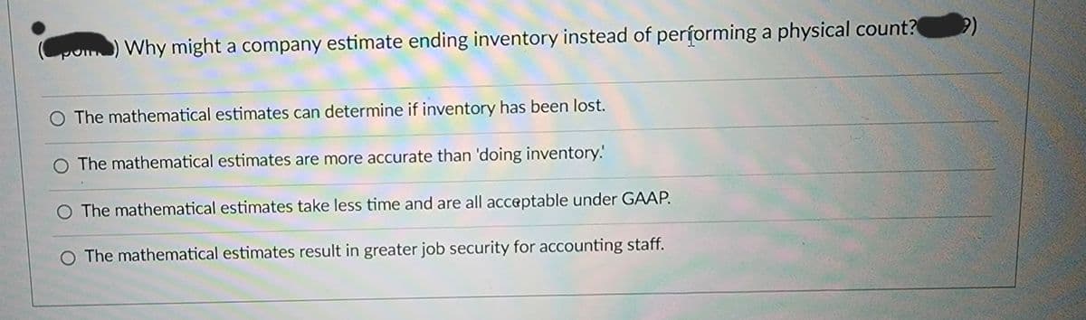 ) Why might a company estimate ending inventory instead of performing a physical count?
O The mathematical estimates can determine if inventory has been lost.
O The mathematical estimates are more accurate than 'doing inventory.
O The mathematical estimates take less time and are all acceptable under GAAP.
The mathematical estimates result in greater job security for accounting staff.
?)