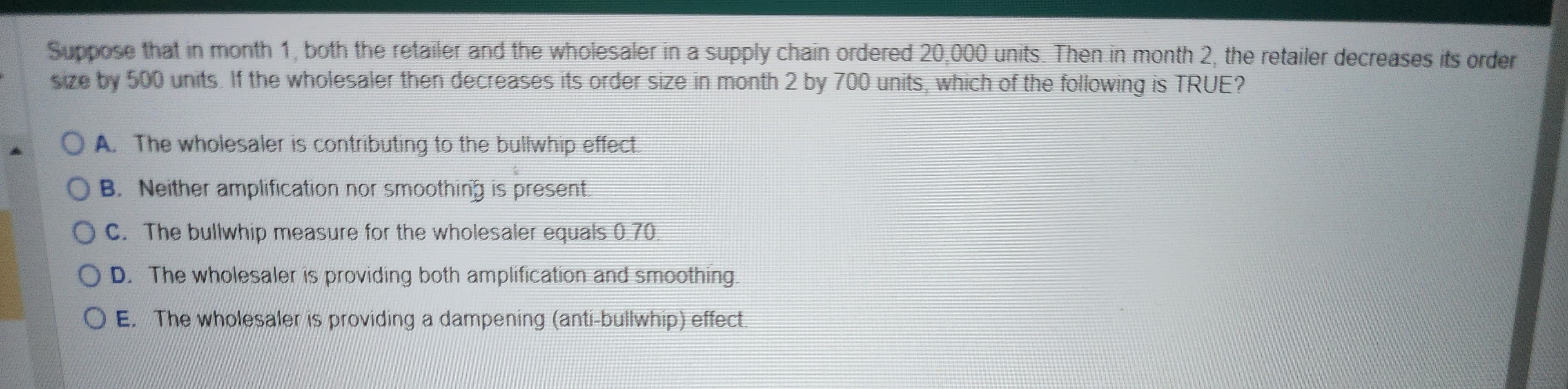 Suppose that in month 1, both the retailer and the wholesaler in a supply chain ordered 20,000 units. Then in month 2, the retailer decreases its order
size by 500 units. If the wholesaler then decreases its order size in month 2 by 700 units, which of the following is TRUE?
OA. The wholesaler is contributing to the bullwhip effect.
B. Neither amplification nor smoothing is present.
OC. The bullwhip measure for the wholesaler equals 0.70.
D. The wholesaler is providing both amplification and smoothing.
O E. The wholesaler is providing a dampening (anti-bullwhip) effect.