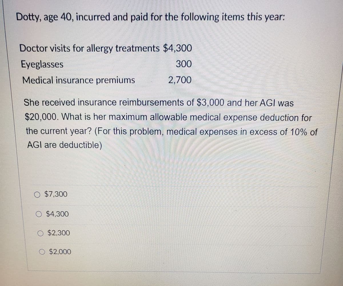 Dotty, age 40, incurred and paid for the following items this year:
Doctor visits for allergy treatments $4,300
Eyeglasses
300
Medical insurance premiums
2,700
She received insurance reimbursements of $3,000 and her AGI was
$20,000. What is her maximum allowable medical expense deduction for
the current year? (For this problem, medical expenses in excess of 10% of
AGI are deductible)
O $7,300
O $4,300
O $2,300
O $2,000
****