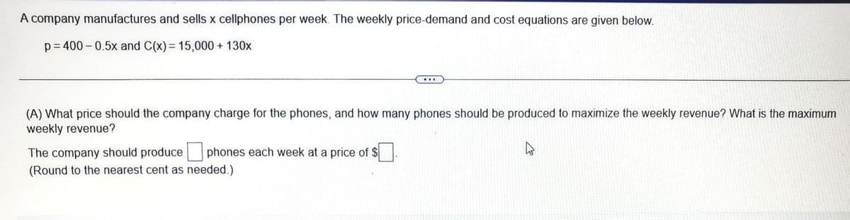 A company manufactures and sells x cellphones per week. The weekly price-demand and cost equations are given below.
p= 400 - 0.5x and C(x)= 15,000 + 130x
...
(A) What price should the company charge for the phones, and how many phones should be produced to maximize the weekly revenue? What is the maximum
weekly revenue?
The company should produce phones each week at a price of $.
(Round to the nearest cent as needed.)
