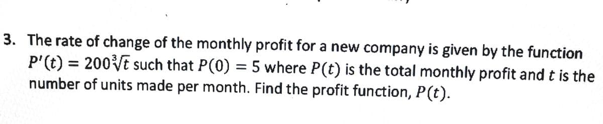 3. The rate of change of the monthly profit for a new company is given by the function
P'(t) = 200Vt such that P(0) = 5 where P(t) is the total monthly profit and t is the
number of units made per month. Find the profit function, P(t).
