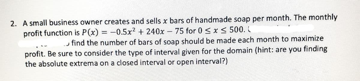 2. A small business owner creates and sells x bars of handmade soap per month. The monthly
profit function is P(x) = -0.5x2 + 240x 75 for 0 < x < 500.
find the number of bars of soap should be made each month to maximize
profit. Be sure to consider the type of interval given for the domain (hint: are you finding
the absolute extrema on a closed interval or open interval?)
