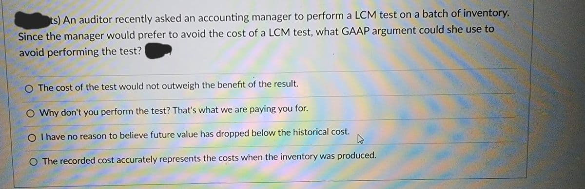 ts) An auditor recently asked an accounting manager to perform a LCM test on a batch of inventory.
Since the manager would prefer to avoid the cost of a LCM test, what GAAP argument could she use to
avoid performing the test?
O The cost of the test would not outweigh the benefit of the result.
O Why don't you perform the test? That's what we are paying you for.
O I have no reason to believe future value has dropped below the historical cost.
h
O The recorded cost accurately represents the costs when the inventory was produced.