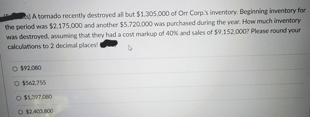 ts) A tornado recently destroyed all but $1,305,000 of Orr Corp.'s inventory. Beginning inventory for
the period was $2,175,000 and another $5,720,000 was purchased during the year. How much inventory
was destroyed, assuming that they had a cost markup of 40% and sales of $9,152,000? Please round your
calculations to 2 decimal places!
O $92,080
O $562,755
O $1,397,080
O $2,403,800