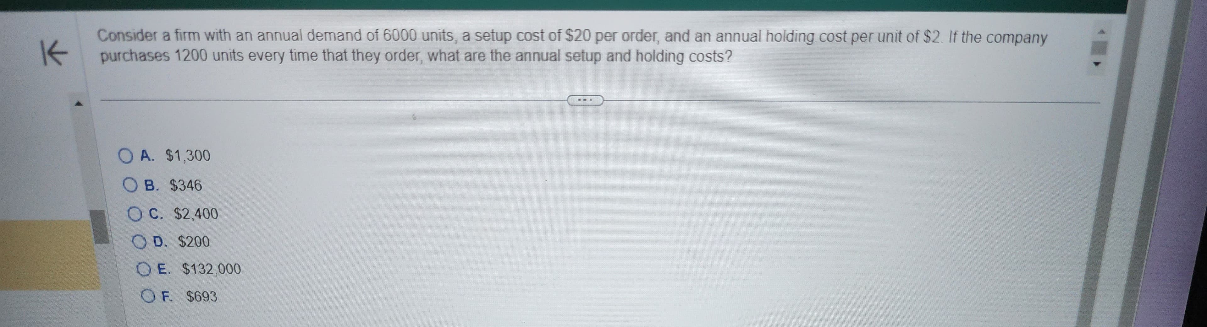 K
Consider a firm with an annual demand of 6000 units, a setup cost of $20 per order, and an annual holding cost per unit of $2. If the company
purchases 1200 units every time that they order, what are the annual setup and holding costs?
A. $1,300
B. $346
O C. $2,400
OD. $200
OE. $132,000
OF. $693
TER