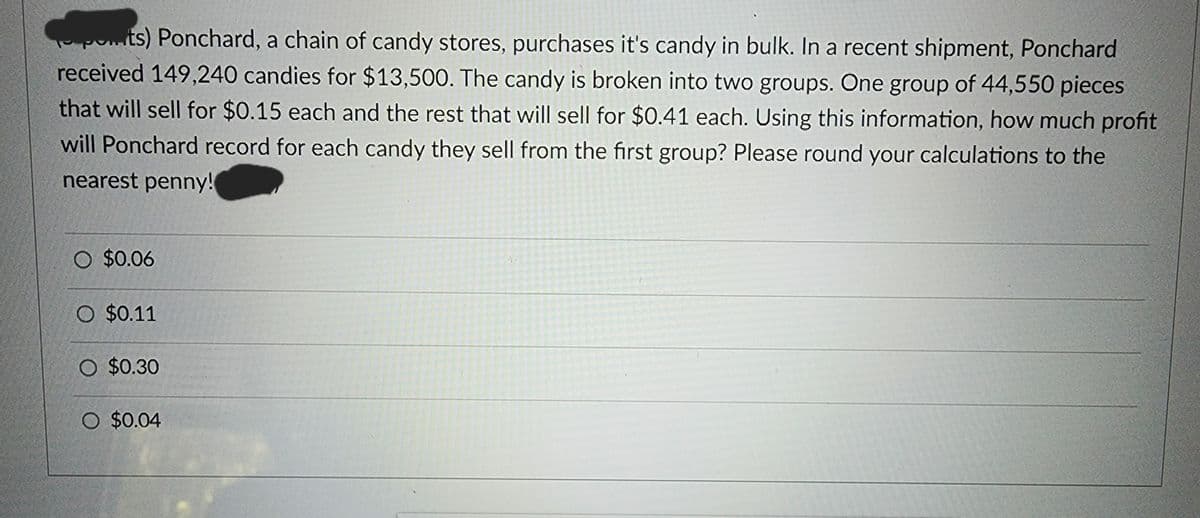 ponts) Ponchard, a chain of candy stores, purchases it's candy in bulk. In a recent shipment, Ponchard
received 149,240 candies for $13,500. The candy is broken into two groups. One group of 44,550 pieces
that will sell for $0.15 each and the rest that will sell for $0.41 each. Using this information, how much profit
will Ponchard record for each candy they sell from the first group? Please round your calculations to the
nearest penny!
O $0.06
O $0.11
O $0.30
O $0.04