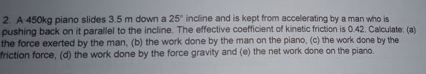 2. A 450kg piano slides 3.5 m down a 25° incline and is kept from accelerating by a man who is
pushing back on it parallel to the incline. The effective coefficient of kinetic friction is 0.42. Calculate: (a)
the force exerted by the man, (b) the work done by the man on the piano, (c) the work done by the
friction force, (d) the work done by the force gravity and (e) the net work done on the piano.
