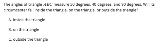 The angles of triangle ABC measure 50 degrees, 40 degrees, and 90 degrees. Will its
circumcenter fall inside the triangle, on the triangle, or outside the triangle?
A. inside the triangle
B. on the triangle
C. outside the triangle
