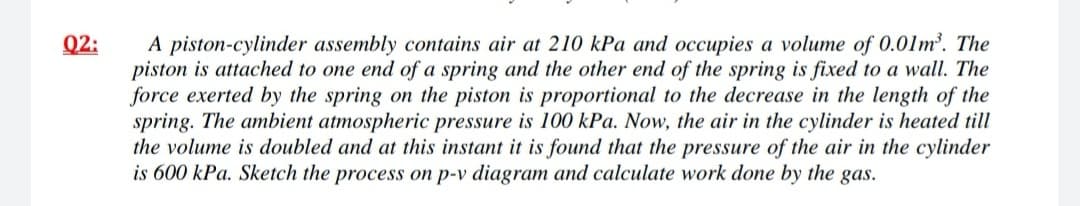 A piston-cylinder assembly contains air at 210 kPa and occupies a volume of 0.01m'. The
piston is attached to one end of a spring and the other end of the spring is fixed to a wall. The
force exerted by the spring on the piston is proportional to the decrease in the length of the
spring. The ambient atmospheric pressure is 100 kPa. Now, the air in the cylinder is heated till
the volume is doubled and at this instant it is found that the pressure of the air in the cylinder
is 600 kPa. Sketch the process on p-v diagram and calculate work done by the gas.
Q2:
