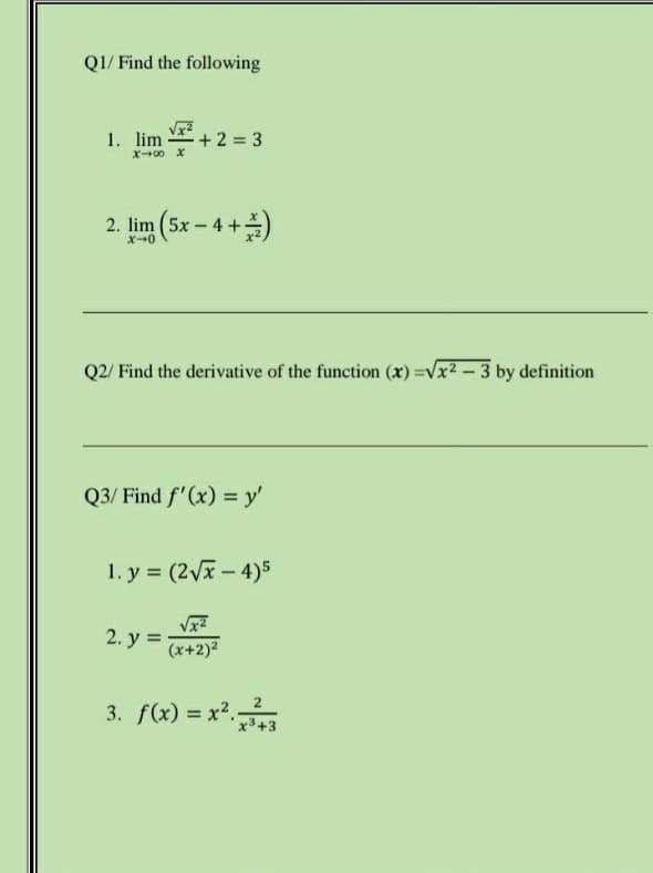 QI/ Find the following
1. lim-
+2 3
X00 X
2. lim (5x – 4 +)
X0
Q2/ Find the derivative of the function (x) =Vx2-3 by definition
Q3/ Find f'(x) = y'
1. y = (2Vx-4)5
2. y =
(x+2)2
3. f(x) = x2.3
2
