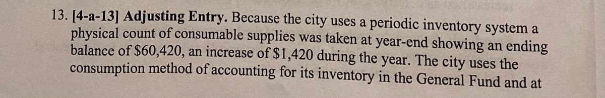 13. [4-a-13] Adjusting Entry. Because the city uses a periodic inventory system a
physical count of consumable supplies was taken at year-end showing an ending
balance of $60,420, an increase of $1,420 during the year. The city uses the
consumption method of accounting for its inventory in the General Fund and at