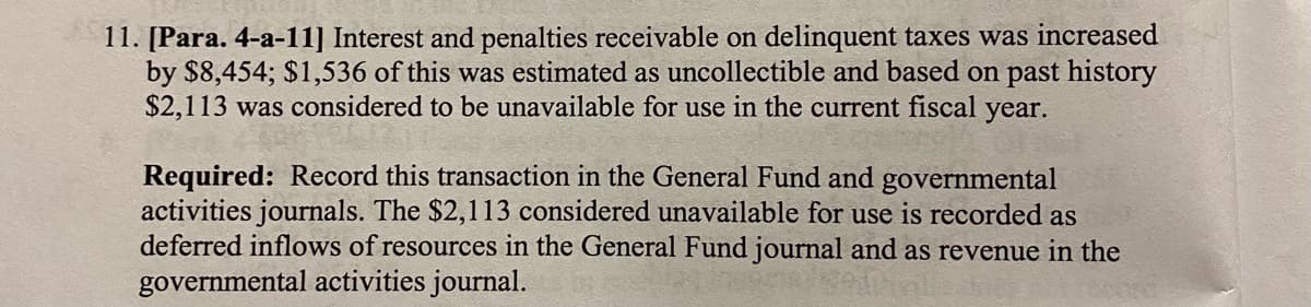 11. [Para. 4-a-11] Interest and penalties receivable on delinquent taxes was increased
by $8,454; $1,536 of this was estimated as uncollectible and based on past history
$2,113 was considered to be unavailable for use in the current fiscal year.
Required: Record this transaction in the General Fund and governmental
activities journals. The $2,113 considered unavailable for use is recorded as
deferred inflows of resources in the General Fund journal and as revenue in the
governmental activities journal.