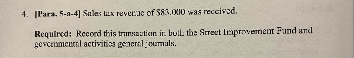 Tallin
4. [Para. 5-a-4] Sales tax revenue of $83,000 was received.
Required: Record this transaction in both the Street Improvement Fund and
governmental activities general journals.