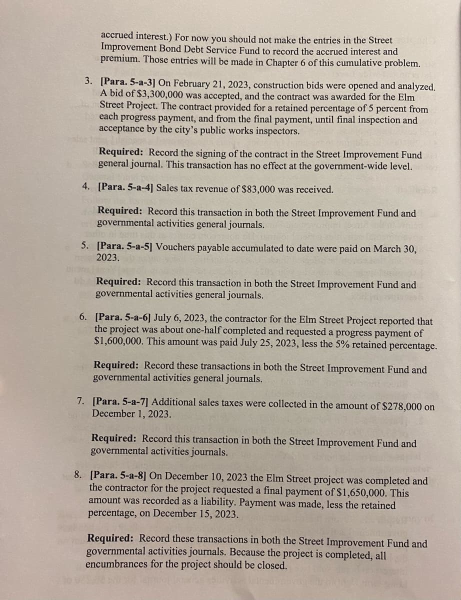 accrued interest.) For now you should not make the entries in the Street
Improvement Bond Debt Service Fund to record the accrued interest and
premium. Those entries will be made in Chapter 6 of this cumulative problem.
3. [Para. 5-a-3] On February 21, 2023, construction bids were opened and analyzed.
A bid of $3,300,000 was accepted, and the contract was awarded for the Elm
Street Project. The contract provided for a retained percentage of 5 percent from
each progress payment, and from the final payment, until final inspection and
acceptance by the city's public works inspectors.
Required: Record the signing of the contract in the Street Improvement Fund
general journal. This transaction has no effect at the government-wide level.
4. [Para. 5-a-4] Sales tax revenue of $83,000 was received.
Required: Record this transaction in both the Street Improvement Fund and
governmental activities general journals.
5. [Para. 5-a-5] Vouchers payable accumulated to date were paid on March 30,
2023.
Required: Record this transaction in both the Street Improvement Fund and
governmental activities general journals.
6. [Para. 5-a-6] July 6, 2023, the contractor for the Elm Street Project reported that
the project was about one-half completed and requested a progress payment of
$1,600,000. This amount was paid July 25, 2023, less the 5% retained percentage.
Required: Record these transactions in both the Street Improvement Fund and
governmental activities general journals.
7. [Para. 5-a-7] Additional sales taxes were collected in the amount of $278,000 on
December 1, 2023.
Required: Record this transaction in both the Street Improvement Fund and
governmental activities journals.
8. [Para. 5-a-8] On December 10, 2023 the Elm Street project was completed and
the contractor for the project requested a final payment of $1,650,000. This
amount was recorded as a liability. Payment was made, less the retained
percentage, on December 15, 2023.
Required: Record these transactions in both the Street Improvement Fund and
governmental activities journals. Because the project is completed, all
encumbrances for the project should be closed.