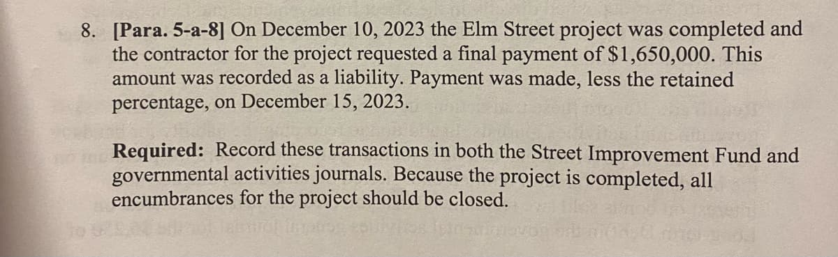 8. [Para. 5-a-8] On December 10, 2023 the Elm Street project was completed and
the contractor for the project requested a final payment of $1,650,000. This
amount was recorded as a liability. Payment was made, less the retained
percentage, on December 15, 2023.
H
Required: Record these transactions in both the Street Improvement Fund and
governmental activities journals. Because the project is completed, all
encumbrances for the project should be closed.