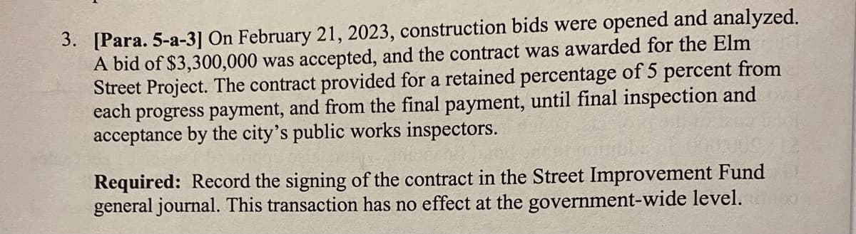 3. [Para. 5-a-3] On February 21, 2023, construction bids were opened and analyzed.
A bid of $3,300,000 was accepted, and the contract was awarded for the Elm
Street Project. The contract provided for a retained percentage of 5 percent from
each progress payment, and from the final payment, until final inspection and
acceptance by the city's public works inspectors.
Required: Record the signing of the contract in the Street Improvement Fund
general journal. This transaction has no effect at the government-wide level.