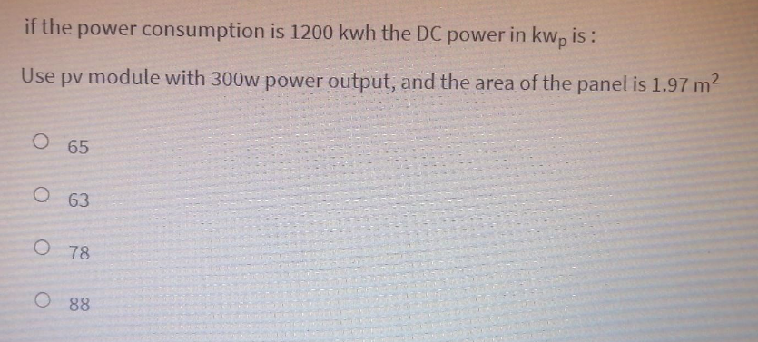 if the power consumption is 1200 kwh the DC power in kwp is:
Use pv module with 300w power output, and the area of the panel is 1.97 m2
О 65
О 63
O 78
O 88
