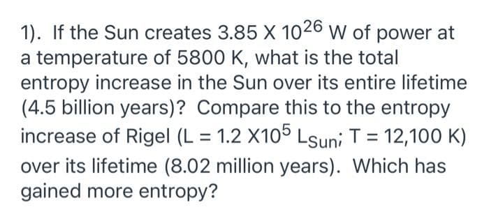 1). If the Sun creates 3.85 X 1026 W of power at
a temperature of 5800 K, what is the total
entropy increase in the Sun over its entire lifetime
(4.5 billion years)? Compare this to the entropy
increase of Rigel (L = 1.2 X105 Lsuni T = 12,100 K)
%3D
over its lifetime (8.02 million years). Which has
gained more entropy?

