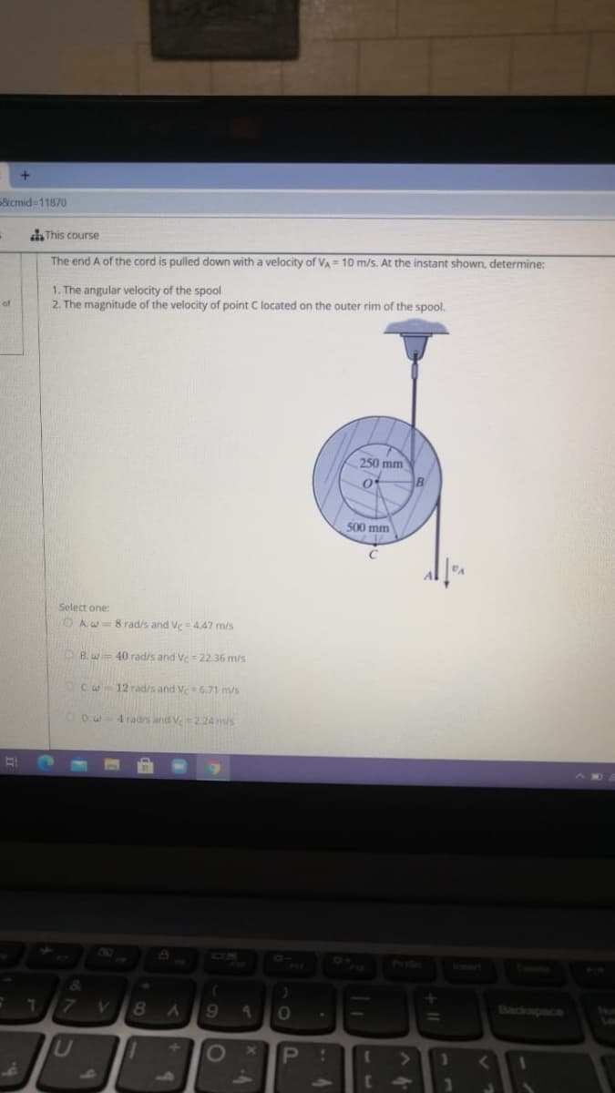 &cmid311870
This course
The end A of the cord is pulled down with a velocity of VA= 10 m/s. At the instant shown, determine:
1. The angular velocity of the spool
2. The magnitude of the velocity of point C located on the outer rim of the spool.
of
250 mm
500 mm
Select one:
O A.w= 8 rad/s and Ve= 4.47 m/s
B.w= 40 rad/s and Ve = 22.36 m/s
Cw 12 rad/s and Ve6.71 m/s
CDw4radis and Ve 2.24 mis
04
wwort
Backspace
9.
30
