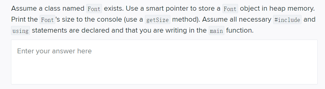 Assume a class named Font exists. Use a smart pointer to store a Font object in heap memory.
Print the Font 's size to the console (use
getSize method). Assume all necessary #include and
using statements are declared and that you are writing in the main function.
Enter your answer here
