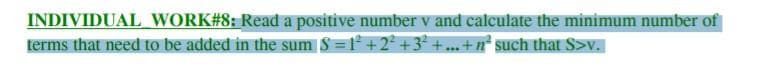 INDIVIDUAL WORK#8: Read a positive number v and calculate the minimum number of
terms that need to be added in the sum § =1° +2² +3² + ...+ n° such that S>v.
